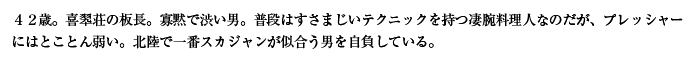 ４２歳。喜翆荘の板長。寡黙で渋い男。普段はすさまじいテクニックを持つ凄腕料理人なのだが、プレッシャーにはとことん弱い。北陸で一番スカジャンが似合う男を自負している。