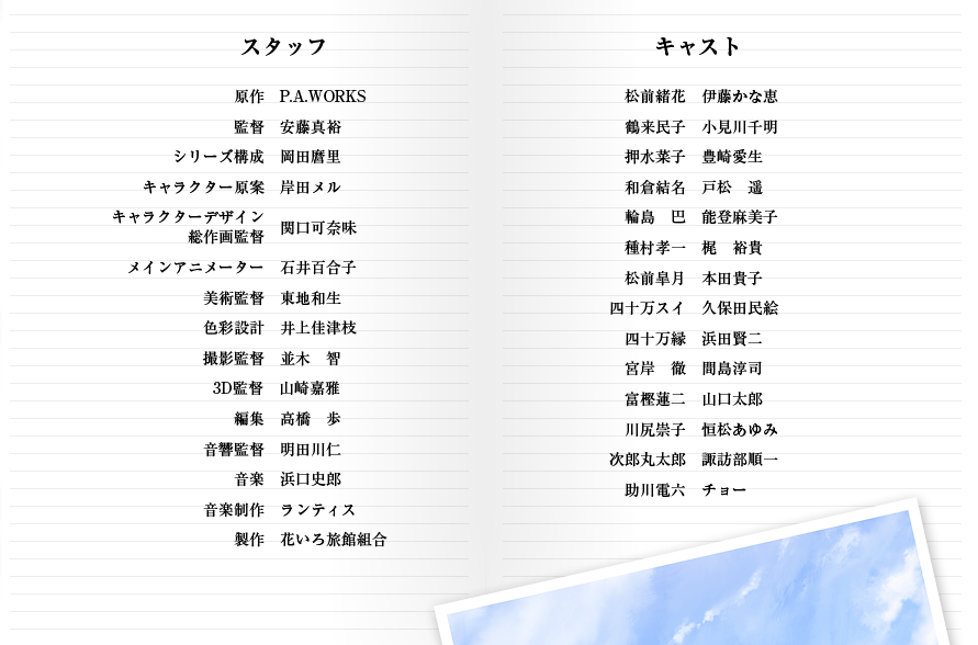 【スタッフ】原作　P.A.WORKS／監督　安藤真裕／シリーズ構成　岡田麿里／キャラクター原案　岸田メル／キャラクターデザイン・総作画監督　関口可奈味／メインアニメーター　石井百合子／美術監督　東地和生／色彩設計　井上佳津枝／撮影監督　並木　智／3D監督　山崎嘉雅／編集　高橋　歩／音響監督　明田川仁／音楽　浜口史郎／音楽制作　ランティス／製作　花いろ旅館組合　【キャスト】松前緒花　伊藤かな恵／鶴来民子　小見川千明／押水菜子　豊崎愛生／和倉結名　戸松　遥／輪島巴　能登麻美子／種村孝一　梶裕貴／松前皐月　本田貴子／四十万スイ　久保田民絵／四十万縁　浜田賢二／宮岸徹　間島淳司／富樫蓮二　山口太郎／川尻崇子　恒松あゆみ／次郎丸太郎　諏訪部順一／助川電六　チョー