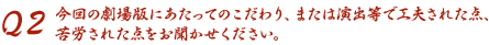 Q2 今回の劇場版にあたってのこだわり、または演出等で工夫された点、苦労された点をお聞かせください。