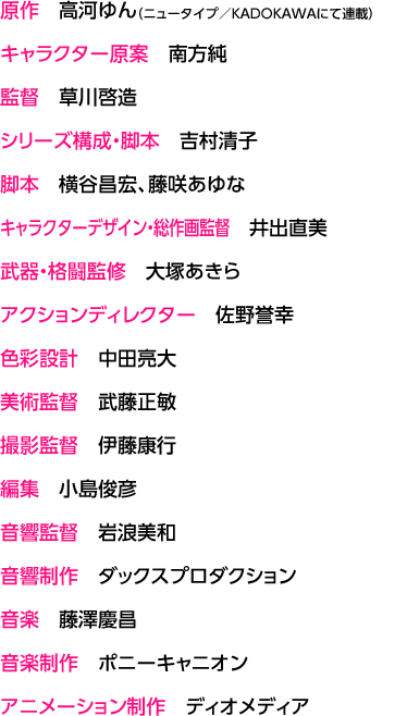 原作　高河ゆん（ニュータイプ／KADOKAWAにて連載） / キャラクター原案　南方純 / 監督　草川啓造 / シリーズ構成・脚本　吉村清子 / 脚本　横谷昌宏、藤咲あゆな / キャラクターデザイン・総作画監督　井出直美 / 武器・格闘監修　大塚あきら / アクションディレクター　佐野誉幸 / 色彩設計　中田亮大 / 美術監督　武藤正敏 / 撮影監督　伊藤康行 / 編集　小島俊彦 / 音響監督　岩浪美和 / 音響制作　ダックスプロダクション / 音楽　藤澤慶昌 / 音楽制作 ポニーキャニオン / アニメーション制作　ディオメディア