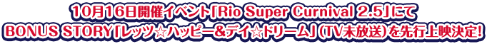 10月16日開催イベント「Rio Super Curnival 2.5」にてBONUS STORY「レッツ☆ハッピー＆デイ☆ドリーム」（ＴＶ未放送）を先行上映決定！